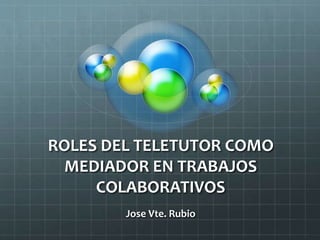 ROLES DEL TELETUTOR COMO
MEDIADOR EN TRABAJOS
COLABORATIVOS
Jose Vte. Rubio
 