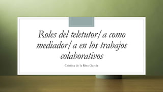 Roles del teletutor/a como
mediador/a en los trabajos
colaborativos
Cristina de la Riva García
 