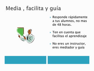  Responde rápidamente
a tus alumnos, no mas
de 48 horas.
 Ten en cuenta que
facilitas el aprendizaje
 No eres un instructor,
eres mediador y guía
 