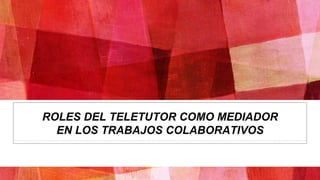 ROLES DEL TELETUTOR COMO MEDIADOR
EN LOS TRABAJOS COLABORATIVOS
 