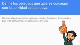 Define los objetivos que quieres conseguir
con la actividad colaborativa.
Plantea metas de aprendizaje evaluables y reales. Redactarlos de forma clara
para evitar confusiones o interpretaciones erróneas.
 