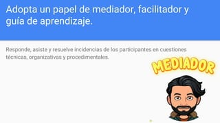Adopta un papel de mediador, facilitador y
guía de aprendizaje.
Responde, asiste y resuelve incidencias de los participantes en cuestiones
técnicas, organizativas y procedimentales.