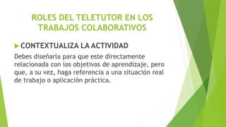 ROLES DEL TELETUTOR EN LOS
TRABAJOS COLABORATIVOS
 CONTEXTUALIZA LA ACTIVIDAD
Debes diseñarla para que este directamente
relacionada con los objetivos de aprendizaje, pero
que, a su vez, haga referencia a una situación real
de trabajo o aplicación práctica.
 