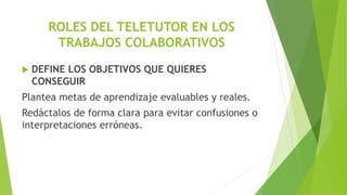 ROLES DEL TELETUTOR EN LOS
TRABAJOS COLABORATIVOS
 DEFINE LOS OBJETIVOS QUE QUIERES
CONSEGUIR
Plantea metas de aprendizaje evaluables y reales.
Redáctalos de forma clara para evitar confusiones o
interpretaciones erróneas.
 