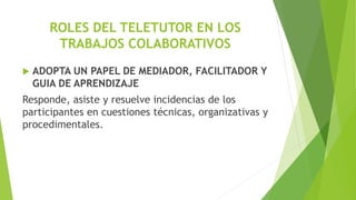 ROLES DEL TELETUTOR EN LOS
TRABAJOS COLABORATIVOS
 ADOPTA UN PAPEL DE MEDIADOR, FACILITADOR Y
GUIA DE APRENDIZAJE
Responde, asiste y resuelve incidencias de los
participantes en cuestiones técnicas, organizativas y
procedimentales.
 