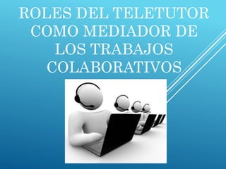 ROLES DEL TELETUTOR
COMO MEDIADOR DE
LOS TRABAJOS
COLABORATIVOS
 