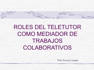 ROLES DEL TELETUTOR
COMO MEDIADOR DE
TRABAJOS
COLABORATIVOS
Pilar Escota Longas
 