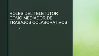z
ROLES DEL TELETUTOR
COMO MEDIADOR DE
TRABAJOS COLABORATIVOS
 