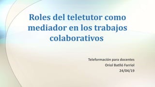 Roles del teletutor como
mediador en los trabajos
colaborativos
Teleformación para docentes
Oriol Batlló Farriol
24/04/19
 