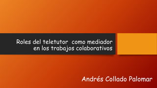 Roles del teletutor como mediador
en los trabajos colaborativos
Andrés Collado Palomar
 