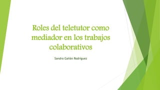 Roles del teletutor como
mediador en los trabajos
colaborativos
Sandra Gañán Rodríguez
 