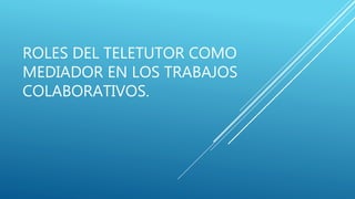 ROLES DEL TELETUTOR COMO
MEDIADOR EN LOS TRABAJOS
COLABORATIVOS.
 