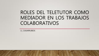 ROLES DEL TELETUTOR COMO
MEDIADOR EN LOS TRABAJOS
COLABORATIVOS
J.L. CASARRUBIOS
 