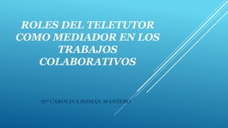 ROLES DEL TELETUTOR
COMO MEDIADOR EN LOS
TRABAJOS
COLABORATIVOS
Mª CAROLINA ROMÁN MANTERO
 