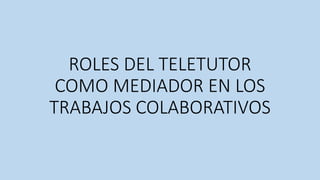 ROLES DEL TELETUTOR
COMO MEDIADOR EN LOS
TRABAJOS COLABORATIVOS
 
