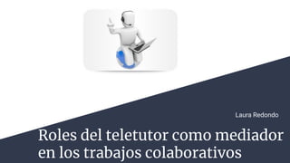 Roles del teletutor como mediador
en los trabajos colaborativos
Laura Redondo
 