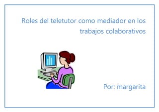 Roles del teletutor como mediador en los
trabajos colaborativos
Por: margarita
 