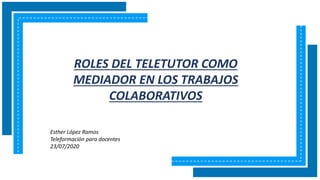 ROLES DEL TELETUTOR COMO
MEDIADOR EN LOS TRABAJOS
COLABORATIVOS
Esther López Ramos
Teleformación para docentes
23/07/2020
 