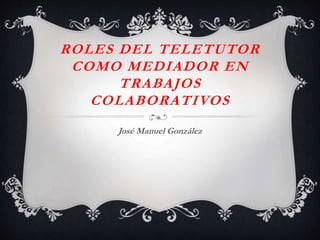 ROLES DEL TELETUTOR
COMO MEDIADOR EN
TRABAJOS
COLABORATIVOS
José Manuel González
 