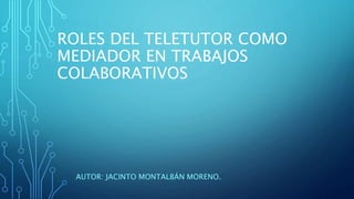 ROLES DEL TELETUTOR COMO
MEDIADOR EN TRABAJOS
COLABORATIVOS
AUTOR: JACINTO MONTALBÁN MORENO.
 