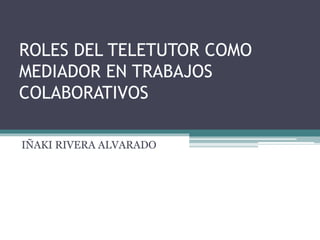 ROLES DEL TELETUTOR COMO
MEDIADOR EN TRABAJOS
COLABORATIVOS
IÑAKI RIVERA ALVARADO
 