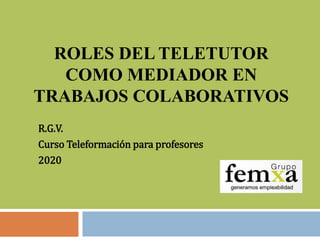 ROLES DEL TELETUTOR
COMO MEDIADOR EN
TRABAJOS COLABORATIVOS
R.G.V.
Curso Teleformación para profesores
2020
 
