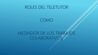 ROLES DEL TELETUTOR
COMO
MEDIADOR DE LOS TRABAJOS
COLABORATIVOS.
 