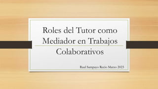 Roles del Tutor como
Mediador en Trabajos
Colaborativos
Raul Sampayo Recio Marzo 2023
 