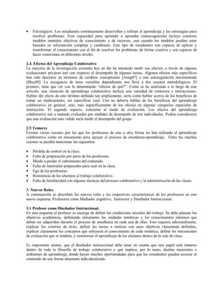 • Estratégicos: Los estudiantes continuamente desarrollan y refinan el aprendizaje y las estrategias para
resolver problemas. Esta capacidad para aprender a aprender (metacognición) incluye construir
modelos mentales efectivos de conocimiento y de recursos, aun cuando los modelos puedan estar
basados en información compleja y cambiante. Este tipo de estudiantes son capaces de aplicar y
transformar el conocimiento con el fin de resolver los problemas de forma creativa y son capaces de
hacer conexiones en diferentes niveles.
2.4. Efectos del Aprendizaje Colaborativo
La mayoría de la investigación existente hoy en día ha intentado medir sus efectos, a través de algunas
evaluaciones pre-post test con respecto al desempeño de algunas tareas. Algunos efectos más específicos
han sido descritos en términos de cambios conceptuales [Amig87] o una autoregulación incrementada
[Blay88]. La escogencia de éstas variables dependientes nos lleva a dos asuntos metodológicos. El
primero, tiene que ver con lo denominado “efectos de qué?”. Como se ha analizado a lo largo de este
artículo, una situación de aprendizaje colaborativa incluye una variedad de contextos e interacciones.
Hablar del efecto de este término definido tan ampliamente, sería como hablar acerca de los beneficios de
tomar un medicamento, sin especificar cual. Uno no debería hablar de los beneficios del aprendizaje
colaborativo en general, sino, más específicamente de los efectos en algunas categorías especiales de
interacción. El segundo aspecto, concierne al modo de evaluación. Los efectos del aprendizaje
colaborativo son a menudo evaluados por medidas de desempeño de test individuales. Podría considerarse
que una evaluación más válida sería medir el desempeño del grupo.
2.5 Temores
Existen varias razones por las que los profesores de una u otra forma no han utilizado el aprendizaje
colaborativo como un mecanismo para apoyar el proceso de enseñanza-aprendizaje. Entre las muchas
razones se pueden mencionar las siguientes:
• Pérdida de control en la clase.
• Falta de preparación por parte de los profesores.
• Miedo a perder el cubrimiento del contenido.
• Falta de materiales preparados para usar en la clase.
• Ego de los profesores.
• Resistencia de los alumnos al trabajo colaborativo.
• Falta de familiaridad con algunas técnicas del proceso colaborativo y la administración de las clases.
3. Nuevos Roles.
A continuación se describen los nuevos roles y las respectivas características de los profesores en este
nuevo esquema. Profesores como Mediador cognitivo, Instructor y Diseñador Instruccional .
3.1 Profesor como Diseñador Instruccional.
En este esquema el profesor se encarga de definir las condiciones iniciales del trabajo. Se debe planear los
objetivos académicos, definiendo claramente las unidades temáticas y los conocimientos mínimos que
deben ser adquiridos durante el proceso de enseñanza en cada una de ellas. Esto requiere adicionalmente,
explicar los criterios de éxito, definir las tareas a realizar con unos objetivos claramente definidos,
explicar claramente los conceptos que subyacen el conocimiento de cada temática, definir los mecanismos
de evaluación que se tendrán, y monitorear el aprendizaje de los alumnos dentro de la sala de clase.
Es importante anotar, que el diseñador instruccional debe tener en cuenta que este papel está inmerso
dentro de toda la filosofía de trabajo colaborativo y que implica, por lo tanto, diseñar materiales o
ambientes de aprendizaje, donde hayan muchas oportunidades para que los estudiantes puedan accesar al
contenido de una forma altamente individualizada.
 