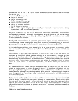 Basados en la guía de Van Til & Van der Heidjen [Til96] las actividades a realizar por un diseñador
instruccional son:
• Acciones Pre-Instruccionales.
• Definir los objetivos.
• Definir el tamaño del grupo.
• Definir la composición del grupo.
• Definir la distribución del salón.
• Definir los materiales de trabajo.
• Dividir el tópico en subtareas.
• Lluvia de ideas respecto al tópico. (Qué se conoce? , qué información se necesita conocer? , cómo y
dónde llevarla a cabo para resolver el problema?).
En general las funciones que debe realizar el Diseñador Instruccional corresponden a crear ambientes
interesantes de aprendizaje y actividades para encadenar la nueva información con el conocimiento
previo, brindando oportunidades para el trabajo colaborativo y ofreciendo a los estudiantes una variedad
de tareas de aprendizaje auténticas.
Para lograr lo antes mencionado, es conveniente que se realicen algunas decisiones pre-instruccionales.
Según Johnson & Johnson, las actividades que se deben realizar son: definir los objetivos, el tamaño del
grupo, composición del grupo, distribución del salón de clase y materiales de trabajo [John94].
El Diseñador Instruccional podrá mover los escritorios de tal forma que todos los estudiantes puedan
verse los unos a los otros, estableciendo de esta forma una distribución que promueva una verdadera
discusión.
Adicionalmente, los profesores pueden estructurar los recursos en el salón de clase para brindar una
diversidad de perspectivas, usando diversos elementos de la vida cotidiana y organizar diversas
actividades de aprendizaje. Así, se podría tener una variedad de proyectos usando objetos de la vida diaria
para representar información numérica en forma significativa y conduciendo experimentos que resuelvan
problemas reales. Estos ambientes pueden contar con una variedad de magazines, revistas, periódicos,
videos, etc., que le permita a los estudiantes experimentar y usar diversos medios para comunicar sus
ideas.
El Diseñador Instruccional también tiene que organizar los grupos de trabajo. Para esto, debe definir el
tamaño del grupo de trabajo, los métodos de asignación de roles a los estudiantes, la duración de cada uno
de los grupos y los tipos de grupos que se tendrán. Los grupos son heterógeneos y muchas veces se tienen
roles previamente establecidos, es conveniente además poder involucrar a personas externas al salón de
clase. Un experiencia en Tucson integra padres y miembros de la comunidad en actividades académicas
de sus estudiantes [Jona92].
De igual forma, se deben establecer las estructuras sociales que promueven el comportamiento dentro del
grupo de trabajo. Estas estructuras son reglas y estándares de comportamiento, llevando a cabo varias
funciones en la interacción grupal, e influenciando en la actitud del grupo. Las reglas particulares
dependen, por supuesto, del contexto del salón de clase. Por ejemplo, algunas reglas podrían ser dar igual
oportunidad de participación, valorar las opiniones de los demás y argumentar en contar de las ideas de
los demás.
3.2 Profesor como Mediador cognitivo.
 