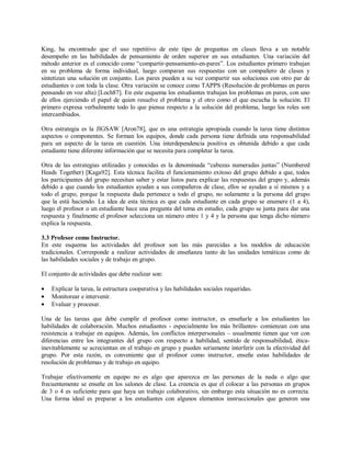 King, ha encontrado que el uso repetitivo de este tipo de preguntas en clases lleva a un notable
desempeño en las habilidades de pensamiento de orden superior en sus estudiantes. Una variación del
método anterior es el conocido como “compartir-pensamiento-en-pares”. Los estudiantes primero trabajan
en su problema de forma individual, luego comparan sus respuestas con un compañero de clases y
sintetizan una solución en conjunto. Los pares pueden a su vez compartir sus soluciones con otro par de
estudiantes o con toda la clase. Otra variación se conoce como TAPPS (Resolución de problemas en pares
pensando en voz alta) [Loch87]. En este esquema los estudiantes trabajan los problemas en pares, con uno
de ellos ejerciendo el papel de quien resuelve el problema y el otro como el que escucha la solución. El
primero expresa verbalmente todo lo que piensa respecto a la solución del problema, luego los roles son
intercambiados.
Otra estrategia es la JIGSAW [Aron78], que es una estrategia apropiada cuando la tarea tiene distintos
aspectos o componentes. Se forman los equipos, donde cada persona tiene definida una responsabilidad
para un aspecto de la tarea en cuestión. Una interdependencia positiva es obtenida debido a que cada
estudiante tiene diferente información que se necesita para completar la tarea.
Otra de las estrategias utilizadas y conocidas es la denominada “cabezas numeradas juntas” (Numbered
Heads Together) [Kaga92]. Esta técnica facilita el funcionamiento exitoso del grupo debido a que, todos
los participantes del grupo necesitan saber y estar listos para explicar las respuestas del grupo y, además
debido a que cuando los estudiantes ayudan a sus compañeros de clase, ellos se ayudan a sí mismos y a
todo el grupo, porque la respuesta dada pertenece a todo el grupo, no solamente a la persona del grupo
que la está haciendo. La idea de esta técnica es que cada estudiante en cada grupo se enumere (1 a 4),
luego el profesor o un estudiante hace una pregunta del tema en estudio, cada grupo se junta para dar una
respuesta y finalmente el profesor selecciona un número entre 1 y 4 y la persona que tenga dicho número
explica la respuesta.
3.3 Profesor como Instructor.
En este esquema las actividades del profesor son las más parecidas a los modelos de educación
tradicionales. Corresponde a realizar actividades de enseñanza tanto de las unidades temáticas como de
las habilidades sociales y de trabajo en grupo.
El conjunto de actividades que debe realizar son:
• Explicar la tarea, la estructura cooperativa y las habilidades sociales requeridas.
• Monitorear e intervenir.
• Evaluar y procesar.
Una de las tareas que debe cumplir el profesor como instructor, es enseñarle a los estudiantes las
habilidades de colaboración. Muchos estudiantes - especialmente los más brillantes- comienzan con una
resistencia a trabajar en equipos. Además, los conflictos interpersonales – usualmente tienen que ver con
diferencias entre los integrantes del grupo con respecto a habilidad, sentido de responsabilidad, ética-
inevitablemente se acrecientan en el trabajo en grupo y pueden seriamente interferir con la efectividad del
grupo. Por esta razón, es conveniente que el profesor como instructor, enseñe estas habilidades de
resolución de problemas y de trabajo en equipo.
Trabajar efectivamente en equipo no es algo que aparezca en las personas de la nada o algo que
frecuentemente se enseñe en los salones de clase. La creencia es que el colocar a las personas en grupos
de 3 o 4 es suficiente para que haya un trabajo colaborativo, sin embargo esta situación no es correcta.
Una forma ideal es preparar a los estudiantes con algunos elementos instruccionales que generen una
 