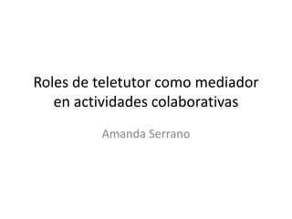 Roles de teletutor como mediador
en actividades colaborativas
Amanda Serrano
 