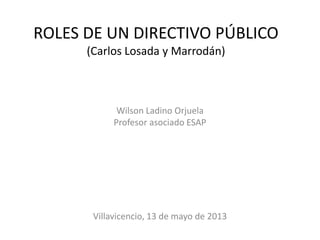 ROLES DE UN DIRECTIVO PÚBLICO
(Carlos Losada y Marrodán)
Wilson Ladino Orjuela
Profesor asociado ESAP
Villavicencio, 13 de mayo de 2013
 