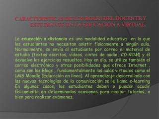 CARACTERISTICAS DE LOS ROLES DEL DOCENTE Y ESTUDIANTE EN LA EDUCACIÓN A VIRTUAL. La educación a distancia es una modalidad educativa  en la que los estudiantes no necesitan asistir físicamente a ningún aula. Normalmente, se envía al estudiante por correo el material de estudio (textos escritos, vídeos, cintas de audio, CD-ROM) y él devuelve los ejercicios resueltos. Hoy en día, se utiliza también el correo electrónico y otras posibilidades que ofrece Internet , como son los Blogs , fundamentalmente las aulas virtuales como el LMS Moodle(Educación en línea). Al aprendizaje desarrollado con las nuevas tecnologías de la comunicación se le llama e-learning  En algunos casos, los estudiantes deben o pueden acudir físicamente en determinadas ocasiones para recibir tutorías, o bien para realizar exámenes. 