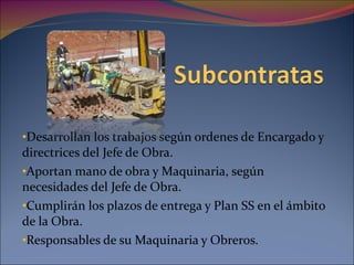 Desarrollan los trabajos según ordenes de Encargado y directrices del Jefe de Obra. Aportan mano de obra y Maquinaria, según necesidades del Jefe de Obra. Cumplirán los plazos de entrega y Plan SS en el ámbito de la Obra. Responsables de su Maquinaria y Obreros. 