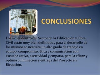 Los Roles dentro del Sector de la Edificación y Obra Civil están muy bien definidos y para el desarrollo de los mismos se necesita un alto grado de trabajo en equipo, compromiso, ética y comunicación con escucha activa, asertividad y empatía, para la eficaz y optima culminación y entrega del Proyecto en Ejecución. 