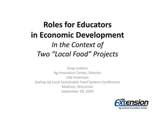 Roles for Educators
in Economic Development
In the Context of
Two “Local Food” Projects
Greg Lawless
Ag Innovation Center, Director
UW-Extension
Scaling Up Local Sustainable Food Systems Conference
Madison, Wisconsin
September 28, 2010
 