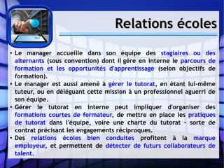 Relations écolesRelations écoles
● Le manager accueille dans son équipe des stagiaires ou des
alternants (sous convention) dont il gère en interne le parcours de
formation et les opportunités d'apprentissage (selon objectifs de
formation).
● Le manager est aussi amené à gérer le tutorat, en étant lui-même
tuteur, ou en déléguant cette mission à un professionnel aguerri de
son équipe.
● Gérer le tutorat en interne peut impliquer d'organiser des
formations courtes de formateur, de mettre en place les pratiques
de tutorat dans l'équipe, voire une charte du tutorat – sorte de
contrat précisant les engagements réciproques.
● Des relations écoles bien conduites profitent à la marque
employeur, et permettent de détecter de futurs collaborateurs de
talent.
 