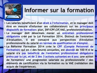 Informer sur la formationInformer sur la formation
● Les salariés bénéficient d'un droit à l'information, et le manager doit
être en mesure d'informer ses collaborateurs sur les principaux
dispositifs de formation: plan, DIF/CPF,CIF,VAE, professionnalisation.
● Le manager doit désormais mener un entretien professionnel
obligatoire créé par la Loi Formation 2014. Distinct de l'entretien
d'évaluation, il est consacré aux perspectives d'évolution
professionnelle du salarié en termes de qualification et d'emploi.
● La Réforme Formation 2014 crée le CPF (Compte Personnel de
Formation) qui en + des heures annuelles, est abondé de 100 H si le
salarié n'a pas bénéficié de l'entretien professionnel obligatoire
prévu par la Loi, et de 2 des 3 actions suivantes en 6 ans: une action
de formation/ une progression salariale ou professionnelle / des
éléments de certification via la formation ou la VAE (validation des
acquis de l'expérience).
 