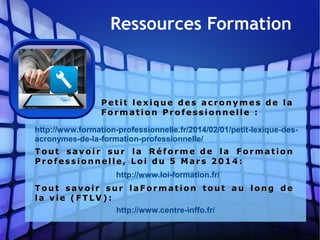 Pet it le x iq u e d es a cr o n y m e s de laPet it le x iq u e d es a cr o n y m e s de la
Fo r m a ti o n Pr o f e s si o n n ell e  :Fo r m a ti o n Pr o f e s si o n n ell e  :
http://www.formation-professionnelle.fr/2014/02/01/petit-lexique-des-
acronymes-de-la-formation-professionnelle/
http://www.loi-formation.fr/
T ou t s a v o i r s u r la R éf o rm e  de l a F o r m a tio nT ou t s a v o i r s u r la R éf o rm e  de l a F o r m a tio n
Pr o f es s io n n el le, Lo i d u 5 M a r s 2 0 1 4 :Pr o f es s io n n el le, Lo i d u 5 M a r s 2 0 1 4 :
http://www.centre-inffo.fr/
T ou t sa v o ir s u r l a F o r m a tio n to u t a u l on g deT ou t sa v o ir s u r l a F o r m a tio n to u t a u l on g de
la v ie ( F T LV ) :la v ie ( F T LV ) :
Ressources Formation
 