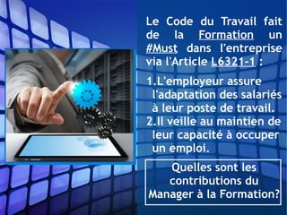 Le Code du Travail fait
de la Formation un
#Must dans l'entreprise
via l'Article L6321-1 :
1.L'employeur assure
l'adaptation des salariés
à leur poste de travail.
2.Il veille au maintien de
leur capacité à occuper
un emploi.
Quelles sont les
contributions du
Manager à la Formation?
 