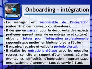 Onboarding - intégrationOnboarding - intégration
● Le manager est responsable de l'intégration
(onboarding) des nouveaux collaborateurs.
● Il désigne un parrain pour la découverte des aspects
pratiques(apprentissage vie en entreprise et culture),
et/ou un tuteur pour l'intégration professionnelle
(apprentissage métier) en binôme (pied à l'étrier).
● Il encadre/ recadre et valide la période d'essai.
● Il réalise les entretiens d'étape avec les nouvelles
recrues, sollicite un rapport d'étonnement, gère les
éventuelles difficultés d'intégration (apprentissage
organisationnel / turnover - taux de survie à 1 an).
 