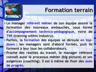 Formation terrainFormation terrain
● Le manager référent métier de son équipe assure la
formation des nouveaux embauchés, sous forme
d'accompagnement technico-pédagogique, voire de
TWI (training within industry).
● Parfois, la formation des équipes se déroule en top-
down : les managers sont d'abord formés, puis ils
forment à leur tour les collaborateurs.
● Proche des réalités du travail, le manager référent
connaît aussi le processus métier (big picture) et ses
exigences (coaching). Il est à même de fixer des axes
de progrès.
 
