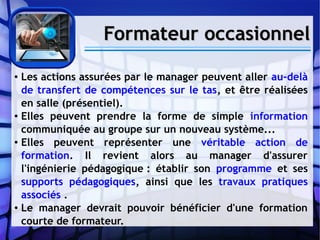Formateur occasionnelFormateur occasionnel
● Les actions assurées par le manager peuvent aller au-delà
de transfert de compétences sur le tas, et être réalisées
en salle (présentiel).
● Elles peuvent prendre la forme de simple information
communiquée au groupe sur un nouveau système...
● Elles peuvent représenter une véritable action de
formation. Il revient alors au manager d'assurer
l'ingénierie pédagogique : établir son programme et ses
supports pédagogiques, ainsi que les travaux pratiques
associés .
● Le manager devrait pouvoir bénéficier d'une formation
courte de formateur.
 