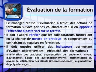 Évaluation de la formationÉvaluation de la formation
● Le manager réalise ''l'évaluation à froid'' des actions de
formation suivies par ses collaborateurs : il en apprécie
l'efficacité a posteriori sur le terrain.
● Il doit d'abord vérifier que les collaborateurs formés ont
eu la chance de mettre en pratique les compétences ou
connaisances acquises en formation.
● Il doit ensuite utiliser des indicateurs permettant
d'évaluer objectivement l'efficacité des formations :
amélioration des pratiques, augmentation du rendement, niveau
d'autonomie, baisse des dysfonctionnements, augmentation du
niveau de satisfaction des clients (internes/externes), augmentation
de polyvalence,etc.
 