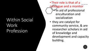 Within Social
Work
Profession
•Their role is that of a
colleague and a monitor
In aid of professional
enculturation and
socialization
• they are catalyst for
community service, & are
researcher scholars in aid
of knowledge and
development and capacity
building.
11
 