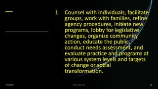 1. Counsel with individuals, facilitate
groups, work with families, refine
agency procedures, initiate new
programs, lobby for legislative
changes, organize community
action, educate the public,
conduct needs assessment, and
evaluate practice and programs at
various system levels and targets
of change or social
transformation.
7/1/20XX Pitch deck title 14
 