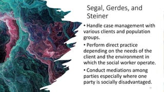 Segal, Gerdes, and
Steiner
• Handle case management with
various clients and population
groups.
• Perform direct practice
depending on the needs of the
client and the environment in
which the social worker operate.
• Conduct mediations among
parties especially where one
party is socially disadvantaged.
24
 