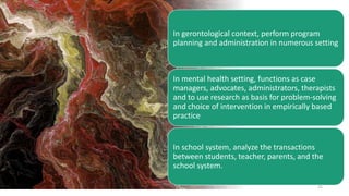 25
In gerontological context, perform program
planning and administration in numerous setting
In mental health setting, functions as case
managers, advocates, administrators, therapists
and to use research as basis for problem-solving
and choice of intervention in empirically based
practice
In school system, analyze the transactions
between students, teacher, parents, and the
school system.
 