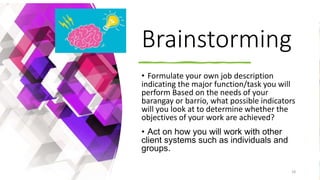 Brainstorming
• Formulate your own job description
indicating the major function/task you will
perform Based on the needs of your
barangay or barrio, what possible indicators
will you look at to determine whether the
objectives of your work are achieved?
• Act on how you will work with other
client systems such as individuals and
groups.
7/1/20XX 28
 